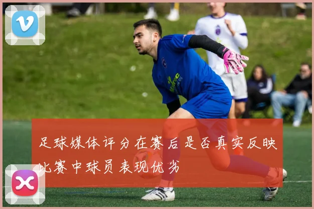 足球媒体评分在赛后是否真实反映比赛中球员表现优劣