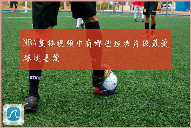 NBA集锦视频中有哪些经典片段最受球迷喜爱
