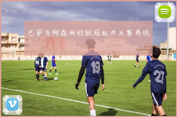 巴萨与阿森纳的欧冠经典决赛再现